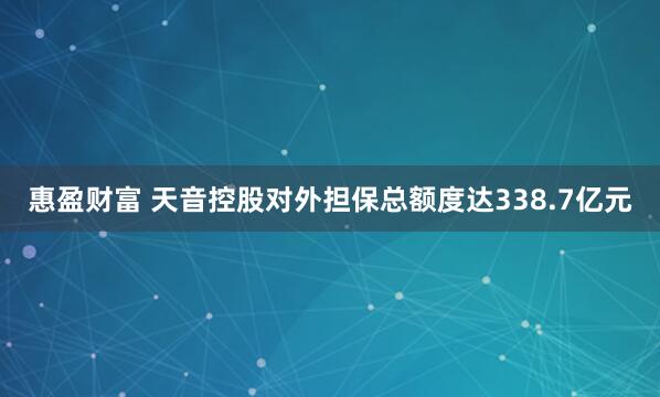 惠盈财富 天音控股对外担保总额度达338.7亿元