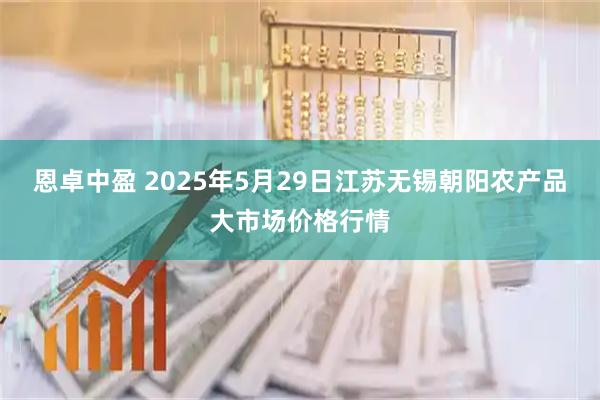 恩卓中盈 2025年5月29日江苏无锡朝阳农产品大市场价格行情