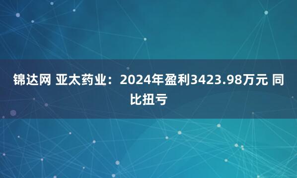 锦达网 亚太药业：2024年盈利3423.98万元 同比扭亏