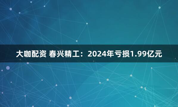 大咖配资 春兴精工：2024年亏损1.99亿元