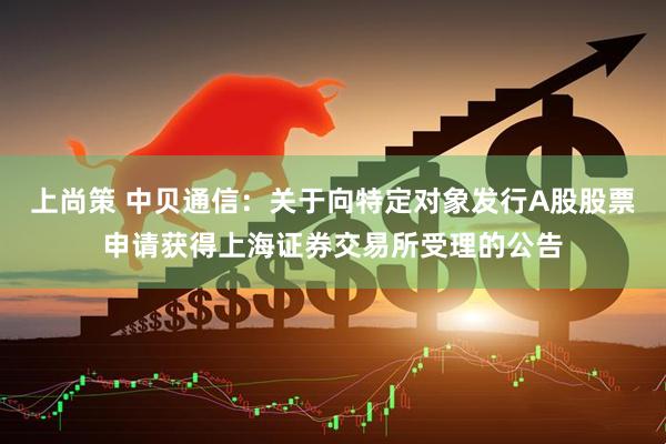 上尚策 中贝通信:关于向特定对象发行A股股票申请获得上海证券交易所受理的公告