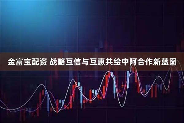 金富宝配资 战略互信与互惠共绘中阿合作新蓝图