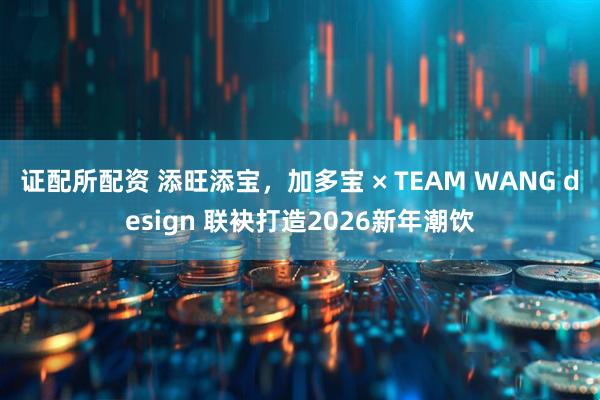 证配所配资 添旺添宝,加多宝 × TEAM WANG design 联袂打造2026新年潮饮