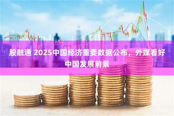 股融通 2025中国经济重要数据公布，外媒看好中国发展前景