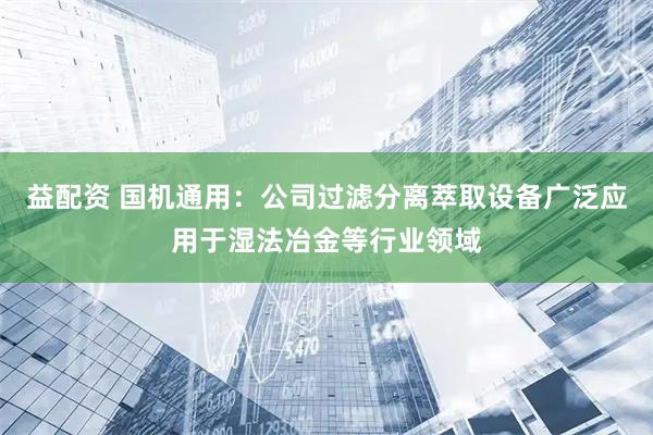 益配资 国机通用：公司过滤分离萃取设备广泛应用于湿法冶金等行业领域