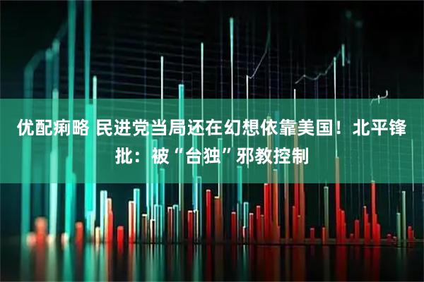 优配痢略 民进党当局还在幻想依靠美国！北平锋批：被“台独”邪教控制