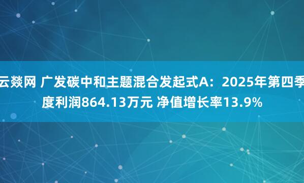 云燚网 广发碳中和主题混合发起式A：2025年第四季度利润864.13万元 净值增长率13.9%