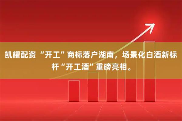 凯耀配资 “开工”商标落户湖南,场景化白酒新标杆“开工酒”重磅亮相。