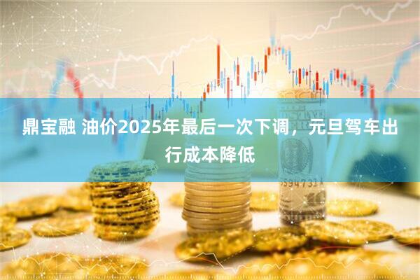 鼎宝融 油价2025年最后一次下调，元旦驾车出行成本降低
