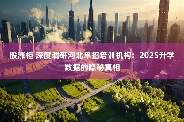 股涨柜 深度调研河北单招培训机构:2025升学数据的隐秘真相