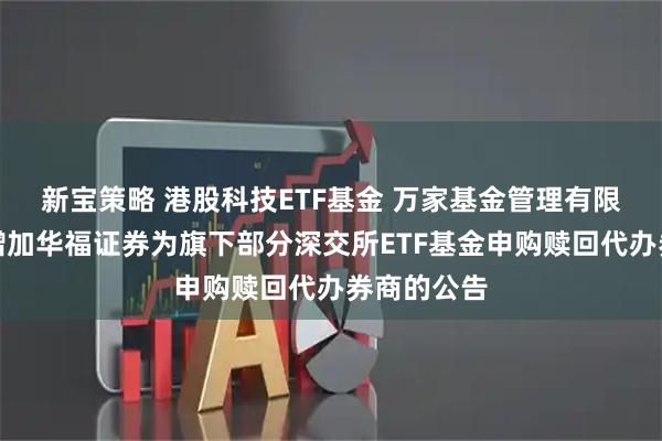 新宝策略 港股科技ETF基金 万家基金管理有限公司关于增加华福证券为旗下部分深交所ETF基金申购赎回代办券商的公告