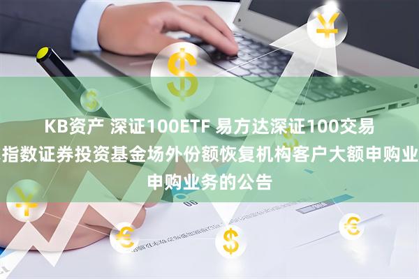 KB资产 深证100ETF 易方达深证100交易型开放式指数证券投资基金场外份额恢复机构客户大额申购业务的公告