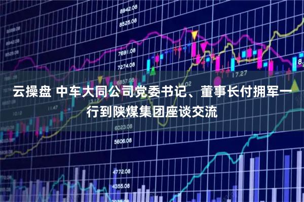 云操盘 中车大同公司党委书记、董事长付拥军一行到陕煤集团座谈交流